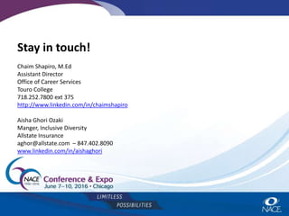 Stay in touch!
Chaim Shapiro, M.Ed
Assistant Director
Office of Career Services
Touro College
718.252.7800 ext 375
http://www.linkedin.com/in/chaimshapiro
Aisha Ghori Ozaki
Manger, Inclusive Diversity
Allstate Insurance
aghor@allstate.com – 847.402.8090
www.linkedin.com/in/aishaghori
 