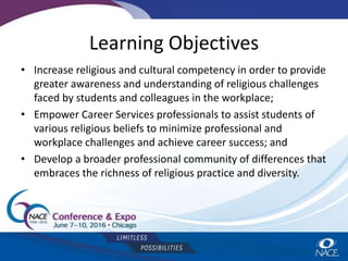 Learning Objectives
• Increase religious and cultural competency in order to provide
greater awareness and understanding of religious challenges
faced by students and colleagues in the workplace;
• Empower Career Services professionals to assist students of
various religious beliefs to minimize professional and
workplace challenges and achieve career success; and
• Develop a broader professional community of differences that
embraces the richness of religious practice and diversity.
 
