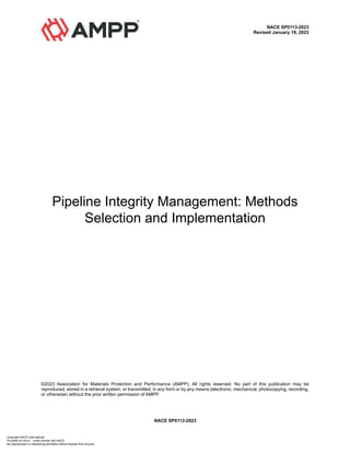 NACE SP0113-2023
NACE SP0113-2023
Revised January 19, 2023
Pipeline Integrity Management: Methods
Selection and Implementation
©2023 Association for Materials Protection and Performance (AMPP). All rights reserved. No part of this publication may be
reproduced, stored in a retrieval system, or transmitted, in any form or by any means (electronic, mechanical, photocopying, recording,
or otherwise) without the prior written permission of AMPP.
Copyright NACE International
Provided by Accur under license with NACE
No reproduction or networking permitted without license from Accuris
 