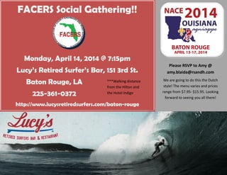 FACERS Social Gathering!!
Monday, April 14, 2014 @ 7:15pm
Lucy’s Retired Surfer’s Bar, 151 3rd St.
Baton Rouge, LA
225-361-0372
http://www.lucysretiredsurfers.com/baton-rouge
Please RSVP to Amy @
amy.blaida@rsandh.com
We are going to do this the Dutch
style! The menu varies and prices
range from $7.95- $15.95. Looking
forward to seeing you all there!
***Walking distance
from the Hilton and
the Hotel Indigo
 