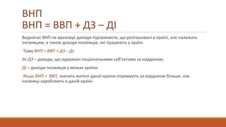 ВНП
ВНП = ВВП + ДЗ – ДІ
Водночас ВНП не враховує доходи підприємств, що розташовані в країні, але належать
іноземцям, а також доходи іноземців, які працюють у країні.
Тому ВНП = ВВП + ДЗ – ДІ,
де ДЗ – доходи, що одержані національними суб’єктами за кордоном;
ДІ – доходи іноземців у межах країни.
Якщо ВНП > ВВП, значить жителі даної країни отримують за кордоном більше, ніж
іноземці заробляють в даній країні.
 