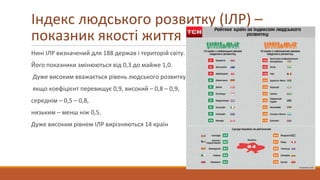Нині ІЛР визначений для 188 держав і територій світу.
Його показники змінюються від 0,3 до майже 1,0.
Дуже високим вважається рівень людського розвитку,
якщо коефіцієнт перевищує 0,9, високий – 0,8 – 0,9,
середнім – 0,5 – 0,8,
низьким – менш ніж 0,5.
Дуже високим рівнем ІЛР вирізняються 14 країн
Індекс людського розвитку (ІЛР) –
показник якості життя
 