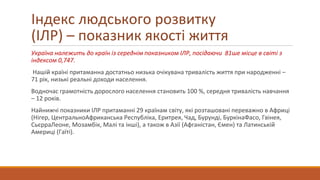 Україна належить до країн із середнім показником ІЛР, посідаючи 81ше місце в світі з
індексом 0,747.
Нашій країні притаманна достатньо низька очікувана тривалість життя при народженні –
71 рік, низькі реальні доходи населення.
Водночас грамотність дорослого населення становить 100 %, середня тривалість навчання
– 12 років.
Найнижчі показники ІЛР притаманні 29 країнам світу, які розташовані переважно в Африці
(Нігер, ЦентральноАфриканська Республіка, Еритрея, Чад, Бурунді, БуркінаФасо, Гвінея,
СьєрраЛеоне, Мозамбік, Малі та інші), а також в Азії (Афганістан, Ємен) та Латинській
Америці (Гаїті).
Індекс людського розвитку
(ІЛР) – показник якості життя
 