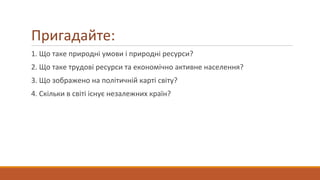 Пригадайте:
1. Що таке природні умови і природні ресурси?
2. Що таке трудові ресурси та економічно активне населення?
3. Що зображено на політичній карті світу?
4. Скільки в світі існує незалежних країн?
 