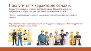 Послуги та їх характерні ознаки.
З піднесенням рівня життя суспільства усе більшого значення
набувають послуги та зростає попит споживачів на них
Послуга – це дія індивіда на користь іншого, результат якої споживається в процесі її
надання.
? Пригадайте, які вам відомі види послуг, що їх одержує ваша родина. Проілюструйте на їх
прикладі характерні ознаки послуг.
 
