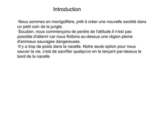 Introduction
·Nous sommes en montgolfière, prêt à créer une nouvelle société dans
un petit coin de la jungle.
·Soudain, nous commençons de perdre de l'altitude.Il n'est pas
possible d'atterrir car nous flottons au-dessus une région pleine
d'animaux sauvages dangereuses.
·Il y a trop de poids dans la nacelle. Notre seule option pour nous
sauver la vie, c'est de sacrifier quelqu'un en le lançant par-dessus le
bord de la nacelle