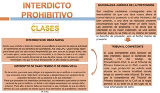 NATURALEZA JURÍDICA DE LA PRETENSIÓN
Son medidas cautelares consagradas ante la
eventualidad de que una obra nueva altere el
normal ejercicio posesorio o el valor intrínseco del
bien poseído, o una obra ya realizada presente
circunstancias que hagan temer un daño futuro.
Las acciones de posesoria, y es obvio que la
interdictal es su mejor expresión, es una acción
personal, pues no se trata en su criterio de tutelar
el derecho de posesión, sino el hecho mismo de
posesión.
INTERDICTO DE DAÑO TEMIDO O DE OBRA VIEJA
Es la acción que insta para obligar a la reparación de un edificio o construcción
que amenaza ruina. Vale decir, arruinarse o desplomarse con perjuicio de la
posesión del actor, de su persona o de sus intereses”.
Para que procedan los interdictos de éste tipo, es necesario que exista un temor
racional de que un edificio, un árbol u otro objeto amenacen con causar daño
próximo. Para ello, el temor debe ser racional, o sea, fundado, lo que en último
término es una cuestión de hecho que le toca demostrar al querellante y resolver
al Juez.
INTERDICTO DE OBRA NUEVA
Acción que prohíbe o trata de impedir al querellado el ejercicio de alguna actividad
en detrimento de los derechos del querellante. Art. 785 CPC “Quien tenga razón
para temer que una obra nueva emprendida por otro, sea en su propio suelo, sea
en suelo ajeno, cause perjuicio a un inmueble, a un derecho real o a otro objeto
poseído por el, puede denunciar al Juez la obra nueva, con tal que no esté
terminada y de que no haya transcurrido un año desde su principio
TRIBUNAL COMPETENTE
El Juez competente para conocer de
este interdicto, según el contenido del
artículo 712 del Código de
Procedimiento Civil, lo es el Tribunal de
Primera Instancia en lo Civil, cuando la
cosa cuya protección se solicita esté
situada en la misma localidad donde
tenga su asiento este tribunal. Es decir,
que la competencia del Tribunal de
Primera Instancia en lo Civil es la regla
general, si su sede es la del lugar de la
cosa amenazada de daño.
 