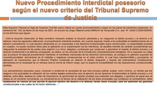 Este Supremo Tribunal en Sala de Casación Civil fijó nuevo criterio en cuanto al procedimiento a seguir en los juicios de interdictos posesorios, en
sentencia No. 132, de fecha 22 de mayo de 2001, en el juicio de Jorge Villasmil contra MERUVI de Venezuela C.A., exp. Nº. AA20-C-2000-000449,
en los términos que siguen:
“...Ante la situación observada, la Sala considera necesario analizar la situación planteada y, en resguardo al debido proceso y al derecho a la
defensa, hace las siguientes reflexiones: el procedimiento interdictal anotado, aún cuando especial, impide a los justiciables el establecimiento de un
efectivo contradictorio, lo cual deviene claramente en un menoscabo a los derechos fundamentales supra mencionados. La especialidad procesal
en cuestión, no puede constituir óbice para la aplicación en la sustanciación de los interdictos, de aquellos trámites de carácter procedimental que
resguarden la potestad de las partes para esgrimir a su favor, alegatos y probanzas que coadyuven a garantizar el respeto al debido proceso y al
derecho fundamental a la defensa consagrado, se reitera, en los artículos de la Constitución precedentemente señalados. De lo expuesto se colige
que al producir el especial procedimiento interdictal, el manifiesto menoscabo de los derechos mencionados, se configura un palmario supuesto de
inconstitucionalidad, derivándose de él múltiples y negativas consecuencias en el orden jurídico, lo cual hace impretermitible y procedente, la
aplicación de mecanismos que el Derecho Positivo contempla en relación al debido resguardo y respeto del ordenamiento Constitucional,
derivándose en la necesidad de un rechazo ante la norma de inferior rango, que no supera la compatibilidad con las disposiciones constitucionales
aludidas.
Los razonamientos expuestos supra, conducen a evidenciar la necesidad de que todo proceso judicial, acepte, como mínimo, un trámite que les
asegure a los justiciables la utilización de los medios legales pertinentes para el ejercicio de los derechos fundamentales al debido proceso y a la
defensa, entre ellos, destaca en orden de importancia, la oportunidad de aportar pruebas que sustenten sus alegatos, y oportuno es aquel que se
realiza en el momento conveniente. La conveniencia en el tiempo de la realización de los actos procesales que configuren el contradictorio, debe
establecerse de manera tal que permita el ejercicio efectivo del derecho a la defensa, tantas veces invocado, para así patentizar las garantías
constitucionales a las cuales se ha hecho referencia….”
 