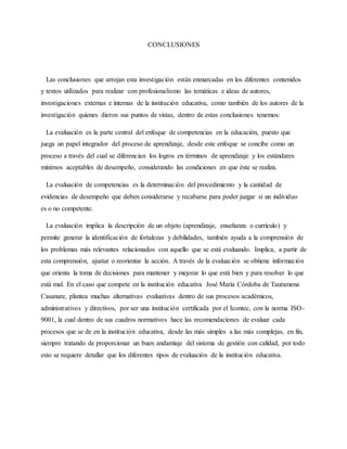 CONCLUSIONES
Las conclusiones que arrojan esta investigación están enmarcadas en los diferentes contenidos
y textos utilizados para realizar con profesionalismo las temáticas e ideas de autores,
investigaciones externas e internas de la institución educativa, como también de los autores de la
investigación quienes dieron sus puntos de vistas, dentro de estas conclusiones tenemos:
La evaluación es la parte central del enfoque de competencias en la educación, puesto que
juega un papel integrador del proceso de aprendizaje, desde este enfoque se concibe como un
proceso a través del cual se diferencian los logros en términos de aprendizaje y los estándares
mínimos aceptables de desempeño, considerando las condiciones en que éste se realiza.
La evaluación de competencias es la determinación del procedimiento y la cantidad de
evidencias de desempeño que deben considerarse y recabarse para poder juzgar si un individuo
es o no competente.
La evaluación implica la descripción de un objeto (aprendizaje, enseñanza o currículo) y
permite generar la identificación de fortalezas y debilidades, también ayuda a la comprensión de
los problemas más relevantes relacionados con aquello que se está evaluando. Implica, a partir de
esta comprensión, ajustar o reorientar la acción. A través de la evaluación se obtiene información
que orienta la toma de decisiones para mantener y mejorar lo que está bien y para resolver lo que
está mal. En el caso que compete en la institución educativa José María Córdoba de Tauramena
Casanare, plantea muchas alternativas evaluativas dentro de sus procesos académicos,
administrativos y directivos, por ser una institución certificada por el Icontec, con la norma ISO-
9001, la cual dentro de sus cuadros normativos hace las recomendaciones de evaluar cada
procesos que se de en la institución educativa, desde las más simples a las más complejas, en fin,
siempre tratando de proporcionar un buen andamiaje del sistema de gestión con calidad, por todo
esto se requiere detallar que los diferentes tipos de evaluación de la institución educativa.
 