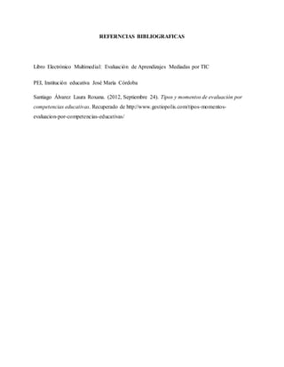 REFERNCIAS BIBLIOGRAFICAS
Libro Electrónico Multimedial: Evaluación de Aprendizajes Mediadas por TIC
PEI, Institución educativa José María Córdoba
Santiago Álvarez Laura Roxana. (2012, Septiembre 24). Tipos y momentos de evaluación por
competencias educativas. Recuperado de http://www.gestiopolis.com/tipos-momentos-
evaluacion-por-competencias-educativas/
 