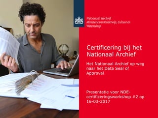 Certificering bij het
Nationaal Archief
Het Nationaal Archief op weg
naar het Data Seal of
Approval
Presentatie voor NDE-
certificeringsworkshop #2 op
16-03-2017
 