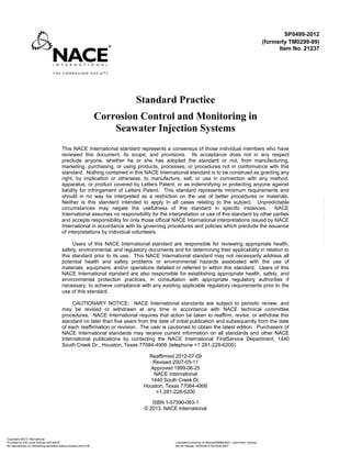 Standard Practice
Corrosion Control and Monitoring in
Seawater Injection Systems
This NACE International standard represents a consensus of those individual members who have
reviewed this document, its scope, and provisions. Its acceptance does not in any respect
preclude anyone, whether he or she has adopted the standard or not, from manufacturing,
marketing, purchasing, or using products, processes, or procedures not in conformance with this
standard. Nothing contained in this NACE International standard is to be construed as granting any
right, by implication or otherwise, to manufacture, sell, or use in connection with any method,
apparatus, or product covered by Letters Patent, or as indemnifying or protecting anyone against
liability for infringement of Letters Patent. This standard represents minimum requirements and
should in no way be interpreted as a restriction on the use of better procedures or materials.
Neither is this standard intended to apply in all cases relating to the subject. Unpredictable
circumstances may negate the usefulness of this standard in specific instances. NACE
International assumes no responsibility for the interpretation or use of this standard by other parties
and accepts responsibility for only those official NACE International interpretations issued by NACE
International in accordance with its governing procedures and policies which preclude the issuance
of interpretations by individual volunteers.
Users of this NACE International standard are responsible for reviewing appropriate health,
safety, environmental, and regulatory documents and for determining their applicability in relation to
this standard prior to its use. This NACE International standard may not necessarily address all
potential health and safety problems or environmental hazards associated with the use of
materials, equipment, and/or operations detailed or referred to within this standard. Users of this
NACE International standard are also responsible for establishing appropriate health, safety, and
environmental protection practices, in consultation with appropriate regulatory authorities if
necessary, to achieve compliance with any existing applicable regulatory requirements prior to the
use of this standard.
CAUTIONARY NOTICE: NACE International standards are subject to periodic review, and
may be revised or withdrawn at any time in accordance with NACE technical committee
procedures. NACE International requires that action be taken to reaffirm, revise, or withdraw this
standard no later than five years from the date of initial publication and subsequently from the date
of each reaffirmation or revision. The user is cautioned to obtain the latest edition. Purchasers of
NACE International standards may receive current information on all standards and other NACE
International publications by contacting the NACE International FirstService Department, 1440
South Creek Dr., Houston, Texas 77084-4906 (telephone +1 281-228-6200)
Reaffirmed 2012-07-09
Revised 2007-05-11
Approved 1999-06-25
NACE International
1440 South Creek Dr.
Houston, Texas 77084-4906
+1-281-228-6200
ISBN 1-57590-083-1
© 2013, NACE International
SP0499-2012
(formerly TM0299-99)
Item No. 21237
Copyright NACE International
Provided by IHS under license with NACE Licensee=University of Alberta/5966844001, User=trert, rtyrtyrty
Not for Resale, 03/04/2015 09:38:26 MST
No reproduction or networking permitted without license from IHS
--```,,``````,`````,`,````,,,,`-`-`,,`,,`,`,,`---
 