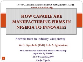Answers from an Industry-wide Survey NATIONAL CENTRE FOR TECHNOLOGY MANAGEMENT, ILE-IFE www.nacetem.org At the Industrial Innovation and NIS Workshop organised by UNIDO 22-23 November, 2007 Abuja, Nigeria W. O. Siyanbola (PhD) & A. A. Egbetokun HOW CAPABLE ARE MANUFACTURING FIRMS IN NIGERIA TO INNOVATE? 