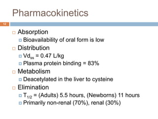 Pharmacokinetics12AbsorptionBioavailability of oral form is lowDistributionVdss = 0.47 L/kgPlasma protein binding = 83% MetabolismDeacetylated in the liver to cysteineElimination T1/2 = (Adults) 5.5 hours, (Newborns) 11 hoursPrimarily non-renal (70%), renal (30%)