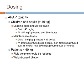 Dosing 14APAP toxicityChildren and adults (> 40 kg)Loading dose should be givenOral: 140 mg/kg IV: 150 mg/kg infused over 60 minutes Maintenance dosesOral: 70 mg/kg q 4 hours x 17 dosesIV: 50 mg/kg infused over 4 hours, then 100 mg/kg infused over 16 hours (Total 300 mg/kg infused over 21 hours)Patients < 40 kg	Fluid volume should be reducedWeight-based dilution  