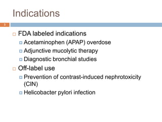 Indications3FDA labeled indicationsAcetaminophen (APAP) overdose Adjunctive mucolytic therapy Diagnostic bronchial studiesOff-label usePrevention of contrast-induced nephrotoxicity (CIN) Helicobacter pylori infection 