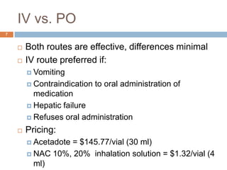 IV vs. PO7Both routes are effective, differences minimalIV route preferred if:VomitingContraindication to oral administration of medicationHepatic failureRefuses oral administrationPricing:Acetadote = $145.77/vial (30 ml)NAC 10%, 20%  inhalation solution = $1.32/vial (4 ml)