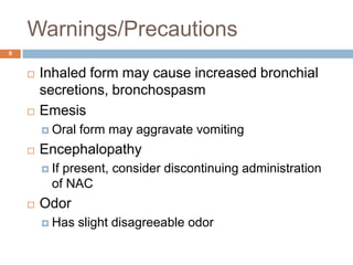 Warnings/Precautions9Inhaled form may cause increased bronchial secretions, bronchospasmEmesisOral form may aggravate vomiting Encephalopathy If present, consider discontinuing administration of NACOdor Has slight disagreeable odor