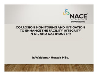 CORROSION MONITORING AND MITIGATION
TO ENHANCETHE FACILITY INTEGRITY
IN OIL AND GAS INDUSTRY
Ir.Waldemar Husada MSc.
 