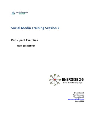 Social Media Training Session 2


Participant Exercises
    Topic 3: Facebook




                                         Dr. Jim Hamill
                                       Alan Stevenson
                                        Vincent Hamill
                                  www.energise2-0.com
                                          March, 2011
 