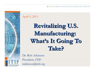April 9, 2013


       Revitalizing U.S.
       Manufacturing:
      What’s It Going To
            Take?
Dr. Rob Atkinson
President, ITIF
ratkinson@itif.org
 