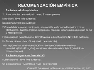IDSA/ ATS Guidelines for CPA in Adults. CID2007:44(Suppl 2). S 27   Pacientes extrahospitalarios Antecedentes de salud y sin tto Ab 3 meses previos: Macrólidos( Nivel I de evidencia) Doxiciclina(Nivel II de evidencia) 2.Comorbilidades como cardiopatía, neumopatía, enfermedad hepática o renal, alcoholismo, diabetes mellitus, neoplasias, asplenia, inmunosupresión o uso de Ab 3 mese previos: FQ respiratoria (Moxifloxacino, Gemifloxacino, o Levofloxacino)Nivel I de evidencia Un Betalactámico + Macrólido ( Nivel I de evidencia) 3.En regiones con alta incidencia(>25%) de Spneumoniae resistente a macrólidos(CMI>16 mgr/ml), considerar alternativa de la lista 2.(Nivel III de recomendación) Pacientes ingresados fuera de UCI FQ respiratoria ( Nivel I de evidencia) Un Betalactámico + Macrólido ( Nivel I de evidencia) RECOMENDACIÓN EMPÍRICA 