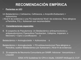 IDSA/ ATS Guidelines for CPA in Adults. CID2007:44(Suppl 2). S 27  RECOMENDACIÓN EMPÍRICA Pacientes en UCI Un Betalactámico ( Cefotaxime, Ceftriaxona, o Ampicillín/Sulbactam) + Azitromicina ( Nivel II de evidencia) o una FQ respiratoria( Nivel I de evidencia). Para alérgicos a Penicilina, FQ y  Aztreonam son recomendados Consideraciones especiales Si sospecha de Pseudomona: Un Betalactámico antineumocóccico y antipseudomónico( Piperacilina+Tazobactam, Cefepime, Imipenem, o Meronem) + Cipro o Levofloxacino  ó Betalactámico + Aminoglucósido  + Azitromicina  ó Betalactámico + Aminoglucósido  + FQ antineumocóccica( Para alérgicos a Penicilina, sustituir Betalactámico por Aztreonam) ( Nivel III de evidencia) 2.  Si sospecha de Neumonía Comunitaria por SAMR: Adicionar  Vancomicina o Linezolid 
