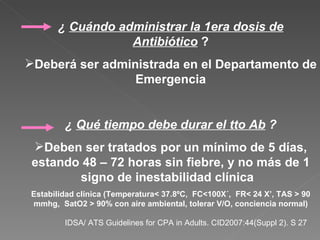 ¿  Cuándo administrar la 1era dosis de Antibiótico  ? Deberá ser administrada en el Departamento de Emergencia ¿  Qué tiempo debe durar el tto Ab  ? Deben ser tratados por un mínimo de 5 días, estando 48 – 72 horas sin fiebre, y no más de 1 signo de inestabilidad clínica  Estabilidad clínica (Temperatura< 37.8ºC,  FC<100X´,  FR< 24 X’, TAS > 90 mmhg,  SatO2 > 90% con aire ambiental, tolerar V/O, conciencia normal) IDSA/ ATS Guidelines for CPA in Adults. CID2007:44(Suppl 2). S 27  
