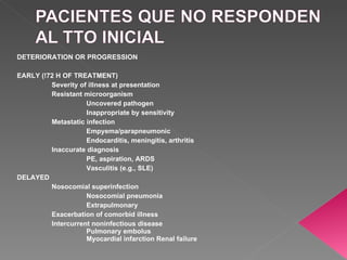 DETERIORATION OR PROGRESSION EARLY (!72 H OF TREATMENT) Severity of illness at presentation Resistant microorganism Uncovered pathogen Inappropriate by sensitivity Metastatic infection Empyema/parapneumonic Endocarditis, meningitis, arthritis Inaccurate diagnosis PE, aspiration, ARDS Vasculitis (e.g., SLE) DELAYED Nosocomial superinfection Nosocomial pneumonia Extrapulmonary Exacerbation of comorbid illness Intercurrent noninfectious disease Pulmonary embolus Myocardial infarction Renal failure 