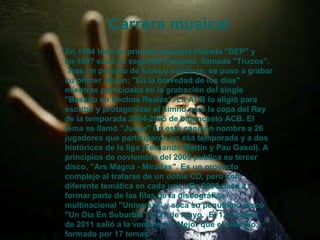 Carrera musical En 1994 hizo su primera maqueta titulada "DEP" y en 1997 sacó su segunda maqueta, llamada "Trucos".  Tras un periodo de luces y sombras, se puso a grabar su primer álbum: "En la brevedad de los días" mientras participaba en la grabación del single "Basado en Hechos Reales“. La ACB lo eligió para escribir y protagonizar el himno para la copa del Rey de la temporada 2004-2005 de baloncesto ACB. El tema se llamó "Juega" En esta canción nombra a 26 jugadores que participaron en esa temporada y a dos históricos de la liga (Fernando Martín y Pau Gasol). A principios de noviembre del 2005 publica su tercer disco, "Ars Magna - Miradas". Es un proyecto complejo al tratarse de un doble CD, pero con diferente temática en cada uno.  En 2008 pasa a formar parte de las filas de la discográfica multinacional "Universal" y saca su penúltimo disco "Un Día En Suburbia" el 27 de mayo.  El 12 de abril de 2011 salió a la venta el LP Mejor que el silencio, formado por 17 temas.  