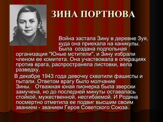 ЗИНА ПОРТНОВАЗИНА ПОРТНОВА
Война застала Зину в деревне Зуя,Война застала Зину в деревне Зуя,
куда она приехала на каникулы.куда она приехала на каникулы.
БылаБыла создана подпольнаясоздана подпольная
организация "Юные мстители", и Зину избралиорганизация "Юные мстители", и Зину избрали
членом ее комитета. Она участвовала в операцияхчленом ее комитета. Она участвовала в операциях
против врага, распространяла листовки, велапротив врага, распространяла листовки, вела
разведку.разведку.
В декабре 1943 года девочку схватили фашисты иВ декабре 1943 года девочку схватили фашисты и
пытали. Ответом врагу было молчаниепытали. Ответом врагу было молчание
Зины.   Отважная юная пионерка была зверскиЗины.   Отважная юная пионерка была зверски
замучена, но до последней минуты оставаласьзамучена, но до последней минуты оставалась
стойкой, мужественной, несгибаемой. И Родинастойкой, мужественной, несгибаемой. И Родина
посмертно отметила ее подвиг высшим своимпосмертно отметила ее подвиг высшим своим
званием - званием Героя Советского Союза.званием - званием Героя Советского Союза.
 