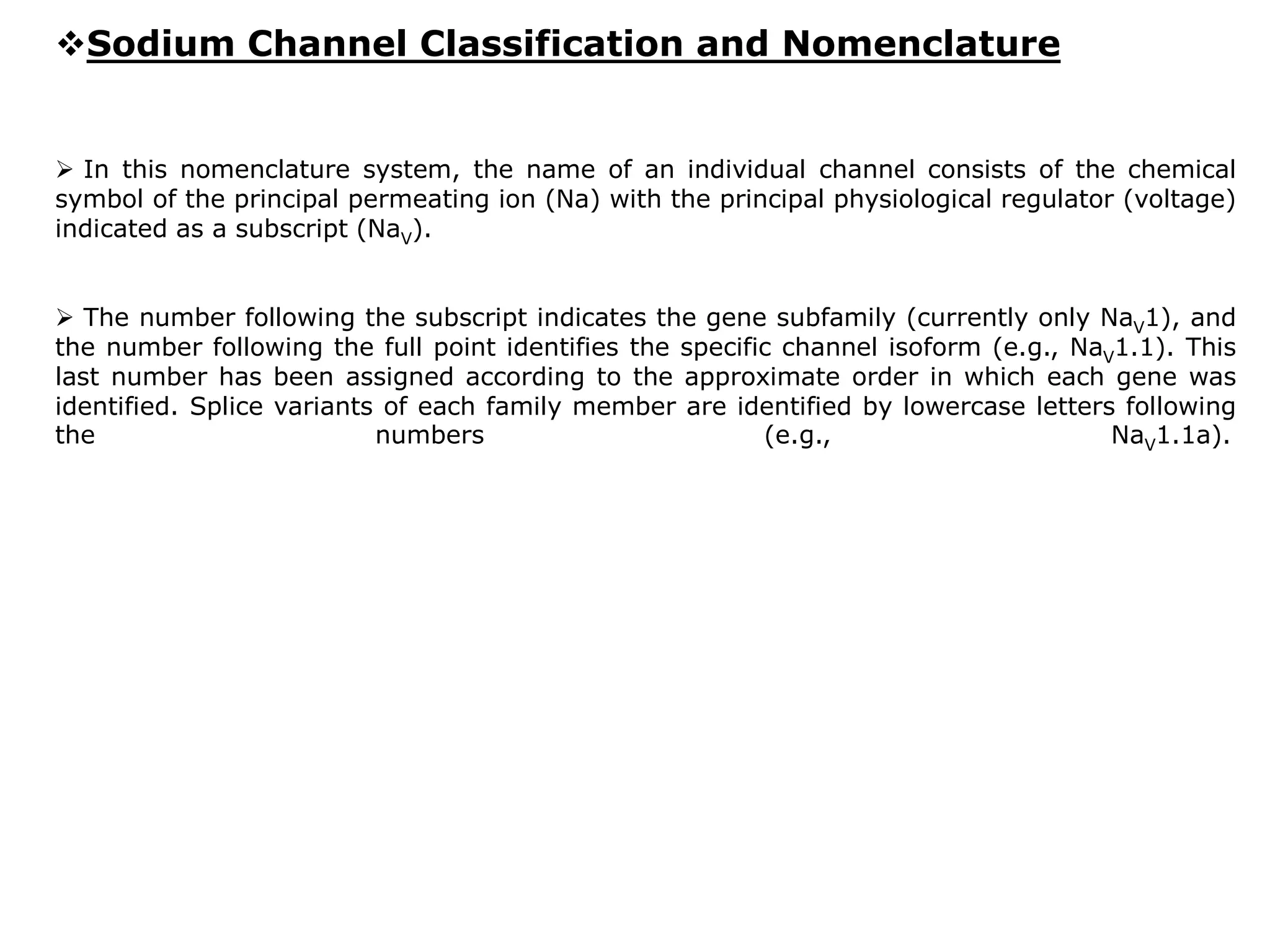 Sodium Channel Classification and Nomenclature 
 In this nomenclature system, the name of an individual channel consists of the chemical 
symbol of the principal permeating ion (Na) with the principal physiological regulator (voltage) 
indicated as a subscript (NaV). 
 The number following the subscript indicates the gene subfamily (currently only NaV1), and 
the number following the full point identifies the specific channel isoform (e.g., NaV1.1). This 
last number has been assigned according to the approximate order in which each gene was 
identified. Splice variants of each family member are identified by lowercase letters following 
the numbers (e.g., NaV1.1a). 
 