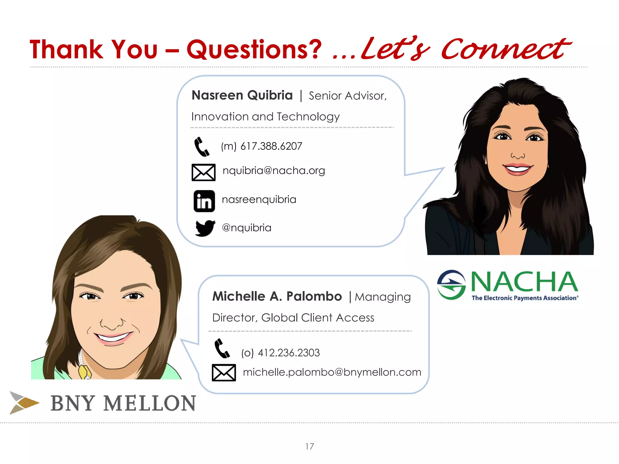 Thank You – Questions? …Let’s Connect
(m) 617.388.6207
nquibria@nacha.org
nasreenquibria
@nquibria
Michelle A. Palombo |Managing
Director, Global Client Access
(o) 412.236.2303
michelle.palombo@bnymellon.com
Nasreen Quibria | Senior Advisor,
Innovation and Technology
17
 