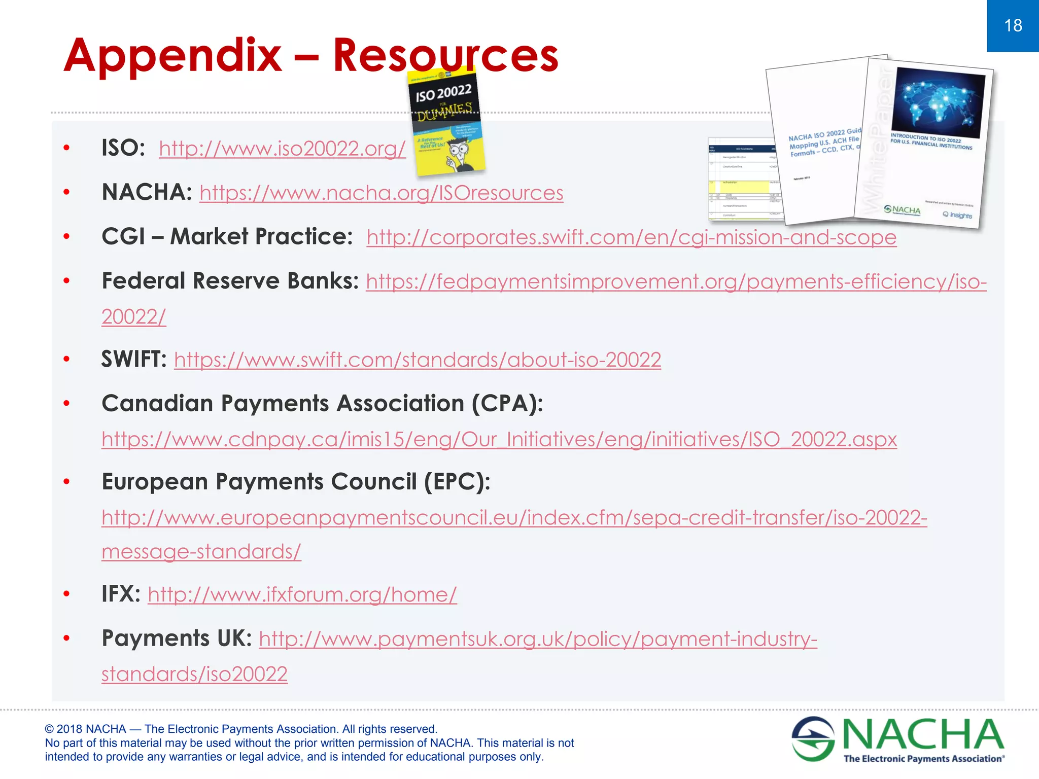 © 2018 NACHA — The Electronic Payments Association. All rights reserved.
No part of this material may be used without the prior written permission of NACHA. This material is not
intended to provide any warranties or legal advice, and is intended for educational purposes only.
18
• ISO: http://www.iso20022.org/
• NACHA: https://www.nacha.org/ISOresources
• CGI – Market Practice: http://corporates.swift.com/en/cgi-mission-and-scope
• Federal Reserve Banks: https://fedpaymentsimprovement.org/payments-efficiency/iso-
20022/
• SWIFT: https://www.swift.com/standards/about-iso-20022
• Canadian Payments Association (CPA):
https://www.cdnpay.ca/imis15/eng/Our_Initiatives/eng/initiatives/ISO_20022.aspx
• European Payments Council (EPC):
http://www.europeanpaymentscouncil.eu/index.cfm/sepa-credit-transfer/iso-20022-
message-standards/
• IFX: http://www.ifxforum.org/home/
• Payments UK: http://www.paymentsuk.org.uk/policy/payment-industry-
standards/iso20022
Appendix – Resources
 