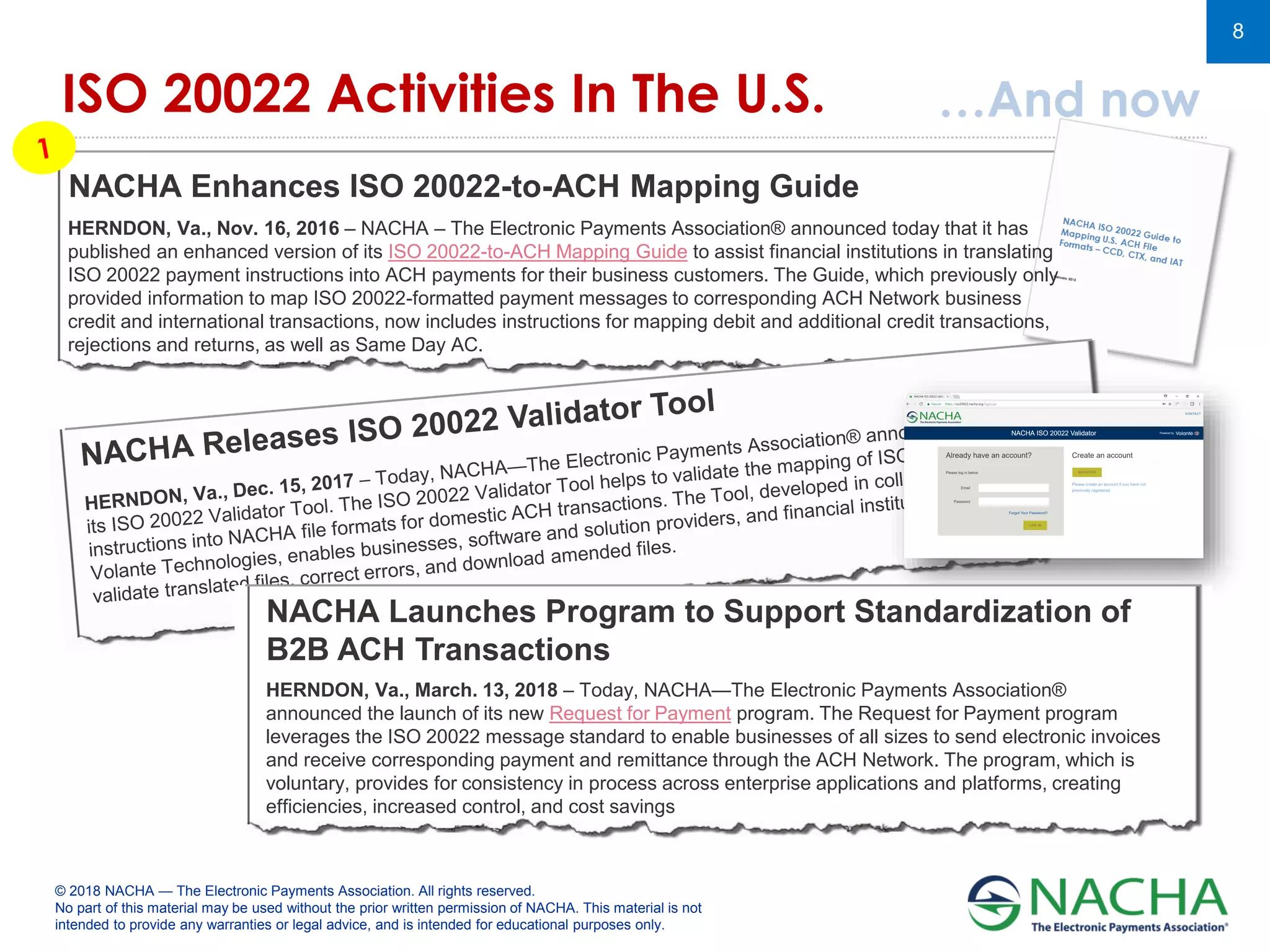 © 2018 NACHA — The Electronic Payments Association. All rights reserved.
No part of this material may be used without the prior written permission of NACHA. This material is not
intended to provide any warranties or legal advice, and is intended for educational purposes only.
8
ISO 20022 Activities In The U.S. …And now
NACHA Enhances ISO 20022-to-ACH Mapping Guide
HERNDON, Va., Nov. 16, 2016 – NACHA – The Electronic Payments Association® announced today that it has
published an enhanced version of its ISO 20022-to-ACH Mapping Guide to assist financial institutions in translating
ISO 20022 payment instructions into ACH payments for their business customers. The Guide, which previously only
provided information to map ISO 20022-formatted payment messages to corresponding ACH Network business
credit and international transactions, now includes instructions for mapping debit and additional credit transactions,
rejections and returns, as well as Same Day AC.
HERNDON, Va., March. 13, 2018 – Today, NACHA—The Electronic Payments Association®
announced the launch of its new Request for Payment program. The Request for Payment program
leverages the ISO 20022 message standard to enable businesses of all sizes to send electronic invoices
and receive corresponding payment and remittance through the ACH Network. The program, which is
voluntary, provides for consistency in process across enterprise applications and platforms, creating
efficiencies, increased control, and cost savings
NACHA Launches Program to Support Standardization of
B2B ACH Transactions
 
