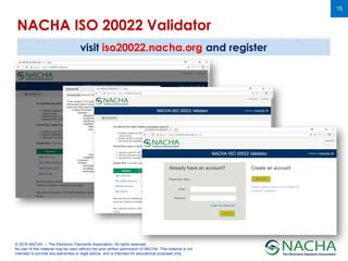 © 2018 NACHA — The Electronic Payments Association. All rights reserved.
No part of this material may be used without the prior written permission of NACHA. This material is not
intended to provide any warranties or legal advice, and is intended for educational purposes only.
15
NACHA ISO 20022 Validator
visit iso20022.nacha.org and register
 