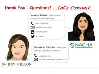Thank You – Questions? …Let’s Connect
(m) 617.388.6207
nquibria@nacha.org
nasreenquibria
@nquibria
Michelle A. Palombo |Managing
Director, Global Client Access
(o) 412.236.2303
michelle.palombo@bnymellon.com
Nasreen Quibria | Senior Advisor,
Innovation and Technology
17
 