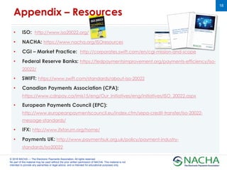 © 2018 NACHA — The Electronic Payments Association. All rights reserved.
No part of this material may be used without the prior written permission of NACHA. This material is not
intended to provide any warranties or legal advice, and is intended for educational purposes only.
18
• ISO: http://www.iso20022.org/
• NACHA: https://www.nacha.org/ISOresources
• CGI – Market Practice: http://corporates.swift.com/en/cgi-mission-and-scope
• Federal Reserve Banks: https://fedpaymentsimprovement.org/payments-efficiency/iso-
20022/
• SWIFT: https://www.swift.com/standards/about-iso-20022
• Canadian Payments Association (CPA):
https://www.cdnpay.ca/imis15/eng/Our_Initiatives/eng/initiatives/ISO_20022.aspx
• European Payments Council (EPC):
http://www.europeanpaymentscouncil.eu/index.cfm/sepa-credit-transfer/iso-20022-
message-standards/
• IFX: http://www.ifxforum.org/home/
• Payments UK: http://www.paymentsuk.org.uk/policy/payment-industry-
standards/iso20022
Appendix – Resources
 