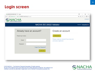 © 2018 NACHA — The Electronic Payments Association. All rights reserved.
No part of this material may be used without the prior written permission of NACHA. This material is not
intended to provide any warranties or legal advice, and is intended for educational purposes only.
19
Login screen
 