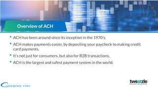 • ACH has been around since its inception in the 1970’s.
• ACH makes payments easier, by depositing your paycheck to making credit
card payments.
• It’s not just for consumers, but also for B2B transactions.
• ACH is the largest and safest payment system in the world.
Overview of ACH