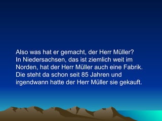 Also was hat er gemacht, der Herr Müller?  In Niedersachsen, das ist ziemlich weit im Norden, hat der Herr Müller auch eine Fabrik.  Die steht da schon seit 85 Jahren und irgendwann hatte der Herr Müller sie gekauft.  