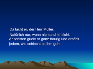 Da lacht er, der Herr Müller.  Natürlich nur, wenn niemand hinsieht. Ansonsten guckt er ganz traurig und erzählt jedem, wie schlecht es ihm geht .  