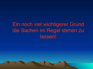 Ein noch viel wichtigerer Grund die Sachen im Regal stehen zu lassen! 