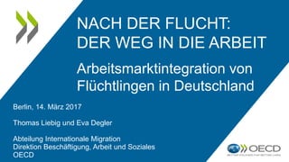 NACH DER FLUCHT:
DER WEG IN DIE ARBEIT
Arbeitsmarktintegration von
Flüchtlingen in Deutschland
Berlin, 14. März 2017
Thomas Liebig und Eva Degler
Abteilung Internationale Migration
Direktion Beschäftigung, Arbeit und Soziales
OECD
 