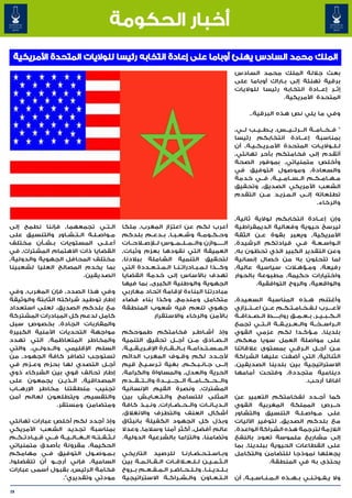 ‫أخبار الحكومة‬
 ‫الملك محمد السادس يهنئ أوباما على إعادة انتخابه رئيسا للواليات المتحدة األمريكية‬
                                                                                                             ‫بعث جاللة الملك محمد السادس‬
                                                                                                             ‫برقية تهنئة إلى ب��اراك أوباما على‬
                                                                                                             ‫إث��ر إع���ادة انتخابه رئيسا للواليات‬
                                                                                                                              ‫المتحدة األمريكية.‬

                                                                                                                    ‫وفي ما يلي نص هذه البرقية..‬

                                                                                                             ‫" ف��خ��ام��ة ال���رئ���ي���س٬ ي��ط��ي��ب ل��ي٬‬
                                                                                                             ‫بمناسبة إع���ادة انتخابكم رئيسا‬
                                                                                                             ‫ل��ل��والي��ات المتحدة األم��ري��ك��ي��ة٬ أن‬
                                                                                                             ‫أتقدم إلى فخامتكم بأحر تهانئي٬‬
                                                                                                             ‫وأخلص متمنياتي٬ بموفور الصحة‬
                                                                                                             ‫والسعادة٬ وموصول التوفيق في‬
                                                                                                             ‫م��ه��ام��ك��م ال��س��ام��ي��ة٬ ف��ي خدمة‬
                                                                                                             ‫الشعب األمريكي الصديق٬ وتحقيق‬
                                                                                                             ‫تطلعاته إل��ى ال�م�زي�د م��ن التقدم‬
                                                                                                                                 ‫� � �‬
                                                                                                                                                  ‫والرخاء.‬

                                                                                                             ‫وإن إع��ادة انتخابكم لوالية ثانية٬‬
‫ال�ت�ي تجمعهما٬ فإننا نطمح إلى‬   ‫� �‬                  ‫أعرب لكم عن اعتزاز المغرب٬ ملكا‬                        ‫ليرسخ حيوية وفعالية الديمقراطية‬
‫م�واص�ل�ة ال��ت��ش��اور والتنسيق على‬
                             ‫� �‬   ‫�‬                  ‫وح��ك��وم��ة وش��ع��ب��ا٬ ب��دع��م بلدكم‬               ‫األمريكية٬ ويعبر بقوة ع��ن الثقة‬
‫أع��ل��ى المستويات ب��ش��أن مختلف‬                     ‫ال������وازن وال��م��ل��م��وس ل�لإص�لاح��ات‬            ‫ال�واس�ع�ة ف��ي قيادتكم الرشيدة٬‬
                                                                                                                                         ‫� �‬   ‫�‬
‫القضايا ذات االهتمام المشترك٬ في‬                      ‫العميقة التي نقودها بعزم وثبات٬‬                        ‫وعن التقدير الكبير الذي تحظون به٬‬
‫مختلف المحافل الجهوية والدولية٬‬                       ‫لتحقيق التنمية الشاملة ببالدنا٬‬                        ‫لما تتحلون به من خصال إنسانية‬
‫بما يخدم المصالح العليا لشعبينا‬                       ‫وك���ذا ل��م��ب��ادرات��ن��ا ال��م��ت��ع��ددة التي‬     ‫لات سياسية عالية٬‬    ‫رفيعة٬ وم�ؤه�‬
                                                                                                                                      ‫�‬
                          ‫الصديقين.‬                   ‫تهدف باألساس إلى خدمة القضايا‬                          ‫واختيارات حكيمة٬ مطبوعة بالحوار‬
                                                      ‫الجهوية والوطنية الكبرى٬ بما فيها‬                              ‫والواقعية٬ والروح التوافقية.‬
‫وفي هذا الصدد٬ فإن المغرب٬ وفي‬                        ‫مبادرتنا البناءة إلقامة اتحاد مغاربي‬
‫إطار توطيد شراكته الثابتة والوثيقة‬                    ‫متكامل ومندمج٬ وكذا بناء فضاء‬                          ‫وأغتنم ه��ذه المناسبة السعيدة٬‬
‫مع بلدكم الصديق٬ لعلى استعداد‬                         ‫جهوي تنعم فيه شعوب المنطقة‬                             ‫ألع����رب ل�ف�خ�ام�ت�ك�م ع��ن اع��ت��زازي‬
                                                                                                                  ‫� �‬      ‫�‬       ‫� � � � � �‬
‫كامل لدعم كل المبادرات المشتركة‬                                  ‫باألمن والرخاء واالستقرار‬                   ‫ال��ك��ب��ي��ر٬ ب��ع��م��ق رواب�����ط ال��ص��داق��ة‬
‫والمقاربات الجادة٬ بخصوص سبل‬                                                                                 ‫ال��راس��خ��ة وال��ع��ري��ق��ة ال��ت��ي تجمع‬
‫مواجهة التحديات األمنية الكبيرة‬                       ‫وإذ أش��اط��ر فخامتكم طموحكم‬                           ‫بلدينا٬ م�ؤك�دا لكم عزمي القوي‬‫�‬    ‫�‬
‫والمخاطر المتعاظمة٬ التي تهدد‬                         ‫ال��ص��ادق م��ن أج��ل تحقيق التنمية‬                    ‫على مواصلة العمل سويا معكم٬‬
‫السلم اإلقليمي وال��دول��ي٬ والتي‬                     ‫ال��م��س��ت��دام��ة ب��ال��ق��ارة اإلف��ري��ق��ي��ة٬‬   ‫م�ن أج��ل ال�رق�ي بمستوى عالقاتنا‬
                                                                                                                                        ‫� �‬                 ‫�‬
‫تستوجب تضافر كافة الجهود٬ من‬                          ‫ألج��دد لكم وق��وف المغرب الدائم‬                       ‫الثنائية٬ التي أضفت عليها الشراكة‬
‫أج��ل التصدي لها بحزم وع��زم في‬                       ‫إل��ى ج�ان�ب�ك�م٬ بغية ت�رس�ي�خ قيم‬
                                                                 ‫� �‬    ‫�‬               ‫� � � �‬              ‫االستراتيجية بين بلدينا الصديقين٬‬
‫إطار تحالف قوي بين الشركاء ذوي‬                        ‫الحرية والعدل٬ والمساواة والكرامة٬‬                     ‫دينامية متجددة٬ وفتحت أمامها‬
‫المصداقية٬ ال�ذي�ن يجمعون على‬
                   ‫� �‬                                ‫وال���ح���ك���ام���ة ال���ج���ي���دة وال��ت��ق��دم‬
                                                            ‫� � �‬                                                                            ‫آفاقا أرحب.‬
‫تجنيب منطقتنا مخاطر اإلره��اب‬                         ‫المشترك٬ ونصرة القيم اإلنسانية‬
‫والتقسيم٬ ويتطلعون لعالم آمن‬                          ‫المثلى للتسامح وال�ت�ع�اي�ش بين‬
                                                                    ‫� � � �‬                                  ‫كما أج��دد لفخامتكم التعبير عن‬
                 ‫ومتضامن ومستقر.‬                      ‫ال��دي��ان��ات وال��ح��ض��ارات٬ ون�ب�ذ كافة‬
                                                                  ‫� �‬                                        ‫ح��رص المملكة المغربية القوي‬
                                                      ‫أشكال العنف والتطرف واالنغالق٬‬                         ‫على م�واص�ل�ة التنسيق والتشاور‬
                                                                                                                                   ‫� �‬ ‫�‬
‫وإذ أجدد لكم أخلص عبارات تهانئي‬                       ‫وبذل كل الجهود الكفيلة بانبثاق‬                         ‫مع بلدكم الصديق٬ لتوفير اآلليات‬
‫بمناسبة تجديد الشعب األمريكي‬                          ‫عالم أفضل٬ أكثر أمنا وسالما٬ وعدال‬                     ‫الالزمة لترجمة هذه الشراكة الواعدة٬‬
‫ل��ث��ق��ت��ه ال��غ��ال��ي��ة ف���ي ق��ي��ادت��ك��م‬   ‫وتضامنا٬ والتزاما بالشرعية الدولية.‬                    ‫إلى مشاريع ملموسة تعود بالنفع‬
‫الحكيمة٬ مقرونة بأصدق متمنياتي‬                                                                               ‫على القطاعات الحيوية ببلدينا٬ بما‬
‫ب�م�وص�ول التوفيق ف��ي مهامكم‬          ‫�‬     ‫� �‬      ‫وب�اس�ت�ح�ض�ارن�ا للرصيد التاريخي‬
                                                                                 ‫� � � � � �‬                 ‫يجعلها نموذجا للتضامن والتكامل‬
‫السامية٬ فإني أرج��و أن تتفضلوا٬‬                      ‫ال��ث��م��ي��ن ل��ل��ع�لاق��ات ال��ق��ائ��م��ة بين‬                  ‫يحتذى به في المنطقة.‬
‫فخامة الرئيس٬ بقبول أسمى عبارات‬                       ‫ب��ل��دي��ن��ا٬ ول��ل��ح��اض��ر ال�م�ف�ع�م ب��روح‬
                                                              ‫� � � �‬
                       ‫مودتي وتقديري".‬                ‫ال��ت��ع��اون وال��ش��راك��ة االستراتيجية‬              ‫وال ي�ف�وت�ن�ي ب��ه��ذه ال��م��ن��اس��ب��ة٬ أن‬
                                                                                                                                              ‫� � � �‬

‫82‬
 