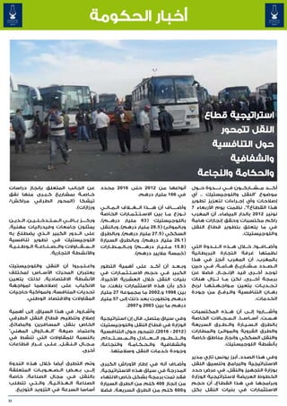 ‫أخبار الحكومة‬




                                                                                                               ‫استراتيجية قطاع‬
                                                                                                                        ‫النقل تتمحور‬
                                                                                                                   ‫حول التنافسية‬
                                                                                                                             ‫والشفافية‬
                                                                                                            ‫والحكامة والنجاعة‬
‫عن الجانب المتعلق بإنجاز دراسات‬                       ‫أنواعها من 2102 حتى 6102 محدد‬                      ‫أك����د م���ش���ارك���ون ف���ي ن����دوة ح��ول‬
‫خ��اص��ة بمشاريع ك��ب��رى منها نفق‬                                ‫في 661 مليار درهم.‬                     ‫موضوع "النقل واللوجيستيك .. أي‬
‫تيشكا (المحور الطرقي مراكش/‬                                                                              ‫إصالحات وأي إج��راءات لتعزيز تطوير‬
                         ‫ورزازات).‬                    ‫وأض�����اف أن ه����ذا ال���غ�ل�اف ال��م��ال��ي‬     ‫هذا القطاع؟"٬ نظمت يوم األربعاء 7‬
                                                      ‫ت��وزع م��ا بين االس��ت��ث��م��ارات الخاصة‬   ‫�‬     ‫نونبر 2102 بالدار البيضاء٬ أن المغرب‬
‫ورك����ز ب��اق��ي ال��م��ت��دخ��ل��ي��ن٬ ال��ذي��ن‬    ‫باللوجيستيك ( 36 مليار دره���م)٬‬                   ‫راكم مكتسبات وحقق إنجازات هامة‬
‫يمثلون جامعات وفيدراليات مهنية٬‬                       ‫وبالموانئ ( 5.82 مليار درهم)٬ وبالنقل‬              ‫في ما يتعلق بتطوير قطاع النقل‬
‫على ال��دور الكبير ال��ذي يضطلع به‬                    ‫السككي ( 5.72 مليار درهم)٬ وبالطرق‬                                          ‫واللوجيستيك.‬
‫اللوجيستيك في تطوير تنافسية‬                           ‫( 1.62 مليار درهم)٬ وبالطرق السيارة‬
‫ال���م���ق���اوالت وال��ص��ن��اع��ة ال��وط��ن��ي��ة‬   ‫( 8.51 م��ل��ي��ار دره����م) وب��ال��م��ط��ارات‬    ‫وأض���اف���وا٬ خ�لال ه��ذه ال��ن��دوة التي‬
                          ‫واألنشطة التجارية.‬                             ‫(خمسة ماليير درهم).‬             ‫نظمتها غرفة التجارة البريطانية‬
                                                                                                         ‫بالمغرب٬ أن المغرب أنجز في هذا‬
‫واع��ت��ب��روا أن النقل واللوجيستيك‬                   ‫وب��ع��د أن أك��د على أهمية التطور‬                 ‫ال��ص��دد م��ش��اري��ع ه��ام��ة٬ ف��ي حين‬
‫يعتبران المحرك األس��اس لمختلف‬                        ‫الكبير ف��ي حجم االس�ت�ث�م�ارات في‬
                                                               ‫� � � �‬                                   ‫توجد أخ��رى قيد اإلن��ج��از٬ فضال عن‬
‫األنشطة االقتصادية٬ لذلك يتعين‬                        ‫بنيات النقل خالل العشرية األخيرة٬‬                  ‫برمجة أخ���رى٬ لكن م��ا ت���زال هناك‬
‫االنكباب على إصالحهما لمواجهة‬                         ‫ذكر بأن هذه االستثمارات بلغت٬ ما‬                   ‫ت��ح��دي��ات يتعين م�واج�ه�ت�ه�ا لربح‬
                                                                                                               ‫� � � �‬      ‫�‬
‫تحديات المنافسة٬ ولمواكبة حاجيات‬                      ‫بين 8991 و٬2002 ما مجموعه 72 مليار‬                 ‫ره��ان التنافسية وال�رف�ع من جودة‬
                                                                                                                        ‫� �‬
      ‫المقاوالت واالقتصاد الوطني.‬                     ‫درهم٬ وتطورت بعد ذلك إلى 75 مليار‬                                                ‫الخدمات.‬
                                                                  ‫درهم ما بين 3002 و 7002.‬
‫وأش�اروا٬ في هذا السياق٬ إلى أهمية‬   ‫�‬                                                                   ‫وأش����اروا إل��ى أن ه��ذه المكتسبات‬
‫إصالح وتنظيم قطاع النقل الطرقي‬                        ‫وفي سياق متصل٬ قال إن استراتيجية‬                   ‫ه��م��ت٬ أس��اس��ا٬ ال��م��ج��االت الخاصة‬
‫الخاص بنقل المسافرين والبضائع٬‬                        ‫الوزارة في قطاع النقل واللوجيستيك‬                  ‫بالطرق ال�س�ي�ارة وال��ط��رق السريعة‬
                                                                                                                                   ‫� � �‬
‫واعتماد صيغة "ال��غ��ازوال المهني"‬                    ‫( 2102 - 6102)٬ تتمحور حول التنافسية‬               ‫والطرق القروية والموانئ والمطارات‬
‫بالنسبة للمقاوالت التي تنشط في‬                        ‫وال���ت���ط���ور ال���ع���ادل وال��م��س��ت��دام٬‬
                                                                              ‫� �‬                        ‫والنقل السككي وإنجاز مناطق خاصة‬
‫م��ج��ال ال��ن��ق��ل٬ ع�ل�ى غ���رار قطاعات‬
                 ‫� �‬                                  ‫والشفافية وال�ح�ك�ام�ة والنجاعة٬‬
                                                                      ‫� � � �‬                                          ‫بأنشطة اللوجيستيك.‬
                                   ‫أخرى.‬                  ‫وجودة خدمات النقل وسالمتها.‬
                                                                                                         ‫وفي هذا الصدد٬ أبرز يونس تازي مدير‬
‫وتم التطرق أيضا خالل هذه الندوة‬                       ‫وأض��اف أنه في إطار األوراش الكبرى‬                 ‫االستراتيجية والبرامج وتنسيق النقل‬
‫إل���ى ب��ع��ض ال��ص��ع��وب��ات المتعلقة‬              ‫المدرجة في سياق هذه االستراتيجية٬‬                  ‫بوزارة التجهيز والنقل٬ في عرض حدد‬
‫بالنقل ف�ي مجال الصناعة٬ خاصة‬
                            ‫�‬                         ‫فقد تمت برمجة بشكل خاص االنتهاء‬                    ‫الخطوط العريضة الستراتيجية الوزارة‬
‫الصناعة ال�غ�ذائ�ي�ة٬ وال��ت��ي تتطلب‬
                   ‫� � � �‬                            ‫من إنجاز 004 كلم من الطرق السيارة‬                  ‫وبرامجها في هذا القطاع٬ أن حجم‬
  ‫أساسا السرعة في التزويد التوزيع.‬                    ‫و 006 كلم من الطرق السريعة٬ فضال‬                   ‫االستثمارات في بنيات النقل بكل‬

‫23‬
 