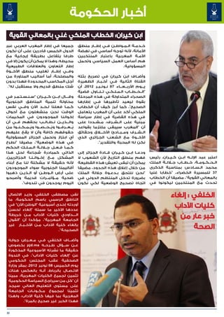 ‫أخبار الحكومة‬
  ‫ابن كيران: الخطاب الملكي غني بالمعاني القوية‬
‫جميعا في إطار المغرب العربي عبر‬                   ‫خ��دم��ة ال��م��واط��ن ف��ي إط���ار منطق‬
‫الدول الخمس قادرين على أن نكون‬                    ‫األمانة، ألنه توجه أساسي في نهضة‬
‫طرفا يتفاعل بطريقة إيجابية مع‬                     ‫األم��ة المغربية باعتبار المنتخبين‬
‫محيطه، وهذا ال يمكن أن يكون إال في‬                ‫هم أساس العمل السياسي وتحمل‬
‫إطار التعاون والعالقات الطبيعية‬                                            ‫المسؤولية.‬
‫وف��ي إط���ار تغليب منطق األخ��وة‬
‫والمصلحة، أما أساليب المناورة من‬                  ‫وأض��اف ابن كيران في تصريح بثته‬
‫أجل المكاسب المحدودة فهذا بدون‬                    ‫القناة الثانية ف�ي أخ�ب�ار الظهيرة‬
                                                              ‫� �‬        ‫�‬
 ‫شك منطق قديم وال مستقبل له".‬                     ‫ي���وم األرب���ع���اء 70 ن��ون��ب��ر 2102، أن‬
                                                  ‫"ال��خ��ط��اب ال�م�ل�ك�ي ت��ن��اول قضية‬
                                                                       ‫� � � �‬
‫وق���ال اب���ن ك��ي��ران "س�ن�س�ت�م�ر في‬
      ‫� � � � �‬                           ‫�‬       ‫الصحراء المتداولة في هذه المرحلة‬
‫محاولة تنمية المناطق الجنوبية‬                     ‫بقوة ليعيد تأطيرها ف�ي إطارها‬
                                                            ‫�‬
‫ك�م�ا فعلنا ل�ح�د اآلن وف��ي نفس‬
                         ‫� �‬            ‫� �‬       ‫الصحيح"، كما أبرز كيف أن الخطاب‬
‫الوقت نحن منشغلون مع أحوال‬                        ‫الملكي أكد على أن المغرب يتعامل‬
‫إخواننا الموجودون في المخيمات‬                     ‫في هذه القضية في إطار سياسة‬
‫وال���ذي���ن ن��ط��ال��ب بحقهم ف��ي أن‬            ‫مبنية على ال��ش��رف، م��ش��ددا على‬
‫يُ��ع��رف��وا ويُ��ح��ص��وا ويُ��م��ك��ن��وا من‬   ‫أن "المغرب سيبقى ملتزما بقواعد‬
‫حقوقهم كافة وأن ال يقع عليهم‬                      ‫ال��ش��رف وم��ب��ادئ األخ�ل�اق وحقائق‬
‫أي ابتزاز ونحمل الجزائر المسؤولية‬                 ‫األخ��وة مع الشعب الجزائري الذي‬
‫في هذه الوضعية"، مضيفا "نطرح‬                                 ‫نكن له المحبة والتقدير".‬
‫ك��م��ا ف��ع��ل ج�لال��ة ال��م��ل��ك الحكم‬
‫الذاتي كمبادرة شجاعة لحل هذا‬                      ‫ودع��ا اب��ن ك�ي�ران ق��ادة الجزائر إلى‬
                                                                        ‫� �‬
‫المشكل م��ع إخ�وان�ن�ا الجزائريين،‬
                 ‫� � �‬                            ‫فهم منطق التاريخ ألن الشعوب ال‬                  ‫اعتبر عبد اإلل��ه اب��ن ك��ي��ران، رئيس‬
‫ألنه حقيقة ال مشكلة لنا مع أبناء‬                  ‫يمكن أن تبقى تعيش هذه القطيعة‬                   ‫ال��ح��ك��وم��ة، خ��ط��اب ج�لال��ة الملك‬
‫أقاليمنا الجنوبية سواء الموجودون‬                  ‫من خالل إغالق هذه الحدود، مضيفا‬                 ‫محمد ال�س�ادس بمناسبة الذكرى‬
                                                                                                                             ‫� �‬
‫على أرض ال��وط��ن أو ال��ذي��ن ذهبوا‬              ‫"نحن نلتحق ب�دع�وة جاللة الملك‬
                                                                    ‫� �‬                           ‫73 للمسيرة الخضراء، "خطابا غنيا‬
‫ضحية م��ؤام��رات قديمة وأصبحو‬                     ‫بضرورة تدخل المنتظم الدولي في‬                   ‫بالمعاني القوية"، مضيفا أن الخطاب‬
          ‫اليوم يوجدون في تندوف".‬                 ‫اتجاه تصحيح الوضعية لكي نكون‬                    ‫تحدث مع المنتخبين ليكونوا في‬


 ‫نفى مصطفى الخلفي، وزي��ر االتصال‬
 ‫الناطق الرسمي باسم الحكومة، ما‬
                                                                                                              ‫الخلفي : إلغاء‬
 ‫أوردته إحدى أسبوعية "الوطن اآلن" في‬
 ‫عددها األخير ما سمته "إلغاء لحسن‬
                                                                                                               ‫كليات اآلداب‬
 ‫ال����داودي كليات اآلداب م��ن خريطة‬
 ‫الجامعة المغربية"، مؤكدا أن "القول‬
                                                                                                                 ‫خبر عار من‬
 ‫بإلغاء كلية اآلداب م��ن األخ��ب��ار غير‬
                              ‫الصحيحة".‬
                                                                                                                      ‫الصحة‬
 ‫وأض���اف الخلفي ف��ي م��ع��رض جوابه‬
 ‫ع��ن س���ؤال ط��رح��ه ‪ pjd.ma‬بخصوص‬
 ‫حقيقة ما نشرته األسبوعية المذكورة‬
 ‫عن "إلغاء كليات اآلداب"، في الندوة‬
 ‫الصحفية عقب المجلس الحكومي‬
 ‫يوم الخميس 80 نونبر 2102، بمقر وزارة‬
 ‫االت��ص��ال بالرباط، أن��ه بالعكس هناك‬
 ‫تثمين لجميع الكليات المغربية، مبينا‬
 ‫أن "كل من سيراجع السياسة الحكومية‬
 ‫على مستوى التعليم العالي سيجد‬
 ‫تثمينا لمجموع م��ك��ون��ات الجامعة‬
 ‫المغربية بما فيها كلية اآلداب، ولهذا‬
         ‫فهذا الخبر غير صحيح بالمرة".‬


‫33‬
 