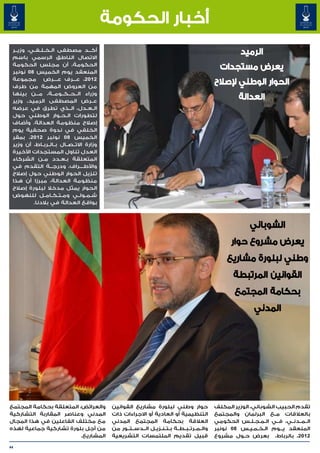 ‫أخبار الحكومة‬
 ‫أك���د مصطفى ال��خ��ل��ف��ي، وزي��ر‬                                                                         ‫الرميد‬
 ‫االتصال الناطق الرسمي باسم‬
 ‫الحكومة، أن مجلس الحكومة‬
 ‫المنعقد يوم الخميس 80 نونبر‬
                                                                                                     ‫يعرض مستجدات‬
 ‫2102، ع���رف ع���رض مجموعة‬
                        ‫�‬
 ‫من العروض المهمة من طرف‬
                                                                                                   ‫الحوار الوطني إلصالح‬
 ‫وزراء ال��ح��ك��وم��ة، م���ن بينها‬
 ‫ع��رض المصطفى الرميد، وزير‬
                                                                                                            ‫العدالة‬
 ‫ال��ع��دل، ال��ذي تطرق في عرضه‬
 ‫لتطورات ال�ح�وار الوطني حول‬
                          ‫� �‬
 ‫إصالح منظومة العدالة. وأضاف‬
 ‫الخلفي في ندوة صحفية يوم‬
 ‫الخميس 80 نونبر 2102، بمقر‬
 ‫وزارة االت��ص��ال ب��ال��رب��اط، أن وزير‬
 ‫العدل تناول المستجدات األخيرة‬
 ‫المتعلقة ب�ع�دد م��ن الشركاء‬
                          ‫� �‬
 ‫واألط����راف، ودرج���ة التقدم في‬
 ‫تنزيل الحوار الوطني حول إصالح‬
 ‫منظومة العدالة، مبرزا أن هذا‬
 ‫الحوار يمثل مدخال لبلورة إصالح‬
 ‫ش�م�ول�ي وم�ت�ك�ام�ل للنهوض‬
                 ‫� � � �‬         ‫� � �‬
          ‫بواقع العدالة في بالدنا.‬



                                                                                                                ‫الشوباني‬
                                                                                                         ‫يعرض مشروع حوار‬
                                                                                                       ‫وطني لبلورة مشاريع‬
                                                                                                          ‫القوانين المرتبطة‬
                                                                                                          ‫بحكامة المجتمع‬
                                                                                                                  ‫المدني‬




‫والعرائض، المتعلقة بحكامة المجتمع‬            ‫حوار وطني لبلورة مشاريع القوانين‬                      ‫تقدم الحبيب الشوباني، الوزير المكلف‬
‫المدني وعناصر المقاربة التشاركية‬             ‫التنظيمية أو العادية أو االجراءات ذات‬                 ‫بالعالقات م��ع البرلمان والمجتمع‬
‫مع مختلف الفاعلين في هذا المجال‬              ‫العالقة بحكامة المجتمع المدني‬                         ‫ال��م��دن��ي، ف��ي ال�م�ج�ل�س الحكومي‬
                                                                                                                 ‫� � � �‬
‫من أجل بلورة تشاركية جماعية لهذه‬             ‫وال��م��رت��ب��ط��ة ب��ت��ن��زي��ل ال��دس��ت��ور من‬   ‫المنعقد ي���وم ال�خ�م�ي�س 80 نونبر‬
                                                                                                                ‫� � � �‬
                         ‫المشاريع.‬           ‫قبيل تقديم الملتمسات التشريعية‬                        ‫2102، بالرباط، بعرض ح��ول مشروع‬

‫44‬
 