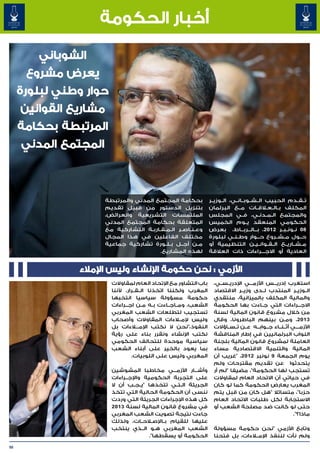 ‫أخبار الحكومة‬

         ‫الشوباني‬
       ‫يعرض مشروع‬
     ‫حوار وطني لبلورة‬
      ‫مشاريع القوانين‬
     ‫المرتبطة بحكامة‬
      ‫المجتمع المدني‬



                     ‫بحكامة المجتمع المدني والمرتبطة‬              ‫ت��ق��دم الحبيب ال��ش��وب��ان��ي، ال��وزي��ر‬
                     ‫بتنزيل الدستور من قبيل تقديم‬                 ‫المكلف ب�ال� لاق�ات م��ع البرلمان‬
                                                                                          ‫�‬    ‫� �ع�‬
                     ‫الملتمسات التشريعية والعرائض،‬                ‫والمجتمع ال�م�دن�ي، ف��ي المجلس‬
                                                                                            ‫� � �‬
                     ‫المتعلقة بحكامة المجتمع المدني‬               ‫الحكومي المنعقد ي��وم الخميس‬
                     ‫وع�ن�اص�ر ال�م�ق�ارب�ة التشاركية مع‬
                                    ‫� � � �‬     ‫� � �‬             ‫80 ن��ون��ب��ر 2102، ب��ال��رب��اط، بعرض‬
                     ‫مختلف الفاعلين في هذا المجال‬                 ‫ح��ول م��ش��روع ح��وار وط�ن�ي لبلورة‬
                                                                               ‫� �‬          ‫�‬
                     ‫م��ن أج��ل ب��ل��ورة تشاركية جماعية‬          ‫م��ش��اري��ع ال��ق��وان��ي��ن التنظيمية أو‬
                                        ‫لهذه المشاريع.‬            ‫العادية أو االج���راءات ذات العالقة‬


               ‫األزمي : نحن حكومة اإلنشاء وليس اإلمالء‬
                        ‫باب التشاور مع اإلتحاد العام لمقاوالت‬       ‫استغرب إدري���س األزم���ي اإلدري��س��ي،‬
                        ‫المغرب ولكننا اتخذنا ال��ق��رار، ألننا‬      ‫ال��وزي��ر المنتدب ل��دى وزي��ر االقتصاد‬
                        ‫حكومة مسؤولة سياسيا انتخبها‬                 ‫والمالية المكلف بالميزانية، منتقدي‬
                        ‫الشعب، وم��اج��اءت ب��ه م��ن اج���راءات‬     ‫االج���راءات التي ج��اءت بها الحكومة‬
                        ‫تستجيب لتطلعات الشعب المغربي‬                ‫من خالل مشروع قانون المالية لسنة‬
                        ‫وليس إلم�لاءات المقاوالت وأصحاب‬             ‫3102، وم��ن بينهم الباطرونا، وقال‬
                        ‫النفوذ،"نحن ال نكتب اإلم�ل�اءات بل‬          ‫األزم���ي أث��ن��اء ج��واب��ه ع��ن ت��س��اؤالت‬
                                                                                                             ‫�‬
                        ‫نكتب اإلنشاء ونقرر بناء على رؤية‬            ‫النواب البرلمانيين في إطار المناقشة‬
                        ‫سياسية موحدة للتحالف الحكومي‬                ‫العاملة لمشروع قانون المالية بلجنة‬
                        ‫بما يعود بالخير على أبناء الشعب‬             ‫المالية والتنمية االقتصادية مساء‬
                                 ‫المغربي وليس على اللوبيات.‬         ‫يوم الجمعة 9 نونبر 2102، "غريب أن‬
                                                                    ‫يتحدثوا عن تقديم مقترحات ولم‬
                        ‫وأش���ار األزم���ي مخاطبا المشوشين‬          ‫تستجب لها الحكومة"، مضيفا "لم أر‬
                        ‫على التجربة الحكومية واإلج��راءات‬           ‫في حياتي أن االتحاد العام لمقاوالت‬
                        ‫الجريئة ال��ت��ي تتخذها "ي��ج��ب أن ال‬      ‫المغرب يعارض الحكومة كما لو كان‬
                        ‫ننسى أن الحكومة الحالية التي تتخذ‬           ‫حزبا"، متسائال "هل كان من قبل يتم‬
                        ‫كل هذه اإلجراءات الجريئة التي وردت‬          ‫االستجابة لكل طلبات االتحاد العام‬
                        ‫في مشروع قانون المالية لسنة 3102‬            ‫حتى لو كانت ضد مصلحة الشعب أو‬
                        ‫جاءت نتيجة تصويت الشعب المغربي‬                                                    ‫ماذا؟".‬
                        ‫عليها للقيام ب��اإلص�لاح��ات، ولذلك‬
                        ‫الشعب المغربي ه��و ال��ذي ينتخب‬             ‫وتابع األزمي "نحن حكومة مسؤولة‬
                                        ‫الحكومة أو يسقطها".‬         ‫ولم نأت لننفذ اإلم�لاءات، بل فتحنا‬

‫05‬
 