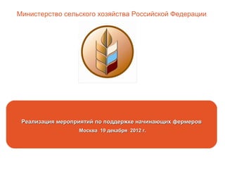 Реализация мероприятий по поддержке начинающих фермеров
Москва 19 декабря 2012 г.
Министерство сельского хозяйства Российской Федерации
 